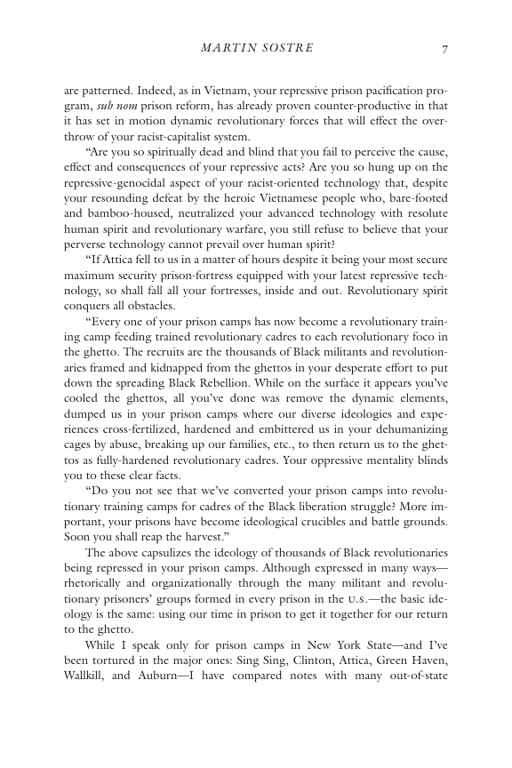 MARTIN SOSTRE 7  are patterned. Indeed, as in Vietam, your repressive prison pacification pro- ‘gram, sub o prison reform, has already proven counter-productive in that it has set in motion dynamic revolutionary forces that will effect the over- throw of your racist-capitalit system.  “Are you so spiritually dead and blind that you fail to perceive the cause, effect and consequences of your repressive acts? Are you so hung up on the repressive-genocidal aspect of your racist-oriented technology that, despite your resounding defeat by the heroic Vietnamese people who, bare-footed and bamboo-housed, neutralized your advanced technology with resolute. human spirit and revolutionary warfare, you still r perverse technology cannot prevail over human spirit?  “If Attica fell 0 us in a matter of hours despite it being your most secure maximun sccurity prison-fortress cquipped with your latest repressive tech- nology, so shall fall all your fortresses, inside and out. Revolutionary spirit conquers all obstacles.  “Every one of your prison camps has now become a revolutionary train- ing camp feeding trained revolutionary cadres to cach revolutionary foco in the ghetto. The recruits are the thousands of Black militants and revolution- aries framed and kidnapped from the ghettos in your desperate effort to put down the spreading Black Rebellion. While on the surface it appears you’ve. cooled the ghettos, all you’ve done was remove the dynamic clements, dumped us in your prison camps where our diverse ideologies and expe- riences cross-fertilized, hardened and embittered us in your dehumanizing cages by abuse, breaking up our families, etc., to then return us to the ghet- tos as fully-hardened revolutionary cadres. Your oppressive mentality blinds you to these clear facts.  s to believe that your  “Do you not sce that we’ve converted your prison camps into revolu- tionary training camps for cadres of the Black liberation struggle? More im- portant, your prisons have become ideological crucibles and battle grounds. Soon you shall reap the harvest.”  The above capsulizes the ideology of thousands of Black revolutionarics being repressed in your prison camps. Although expressed in many ways— rhetorically and organizationally through the many militant and revolu- tionary prisoners’ groups formed in every prison in the U.s —the basic ide- ology is the same: using our time in prison to get it together for our return to the ghetto.  While 1 speak only for prison camps in New York State—and I’ve been tortured in the major ones: Sing Sing, Clinton, Attica, Green Haven, Wallkill, and Auburn—I have compared notes with many out-of-statc.  